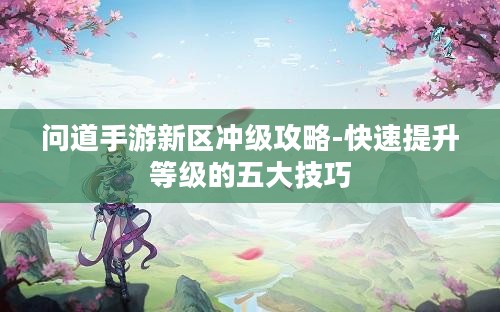 问道手游新区冲级攻略-快速提升等级的五大技巧