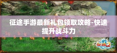 征途手游最新礼包领取攻略-快速提升战斗力