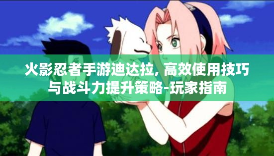 火影忍者手游迪达拉, 高效使用技巧与战斗力提升策略-玩家指南
