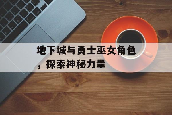 地下城与勇士巫女角色，探索神秘力量