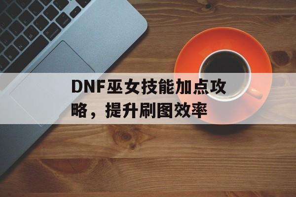 DNF巫女技能加点攻略，提升刷图效率
