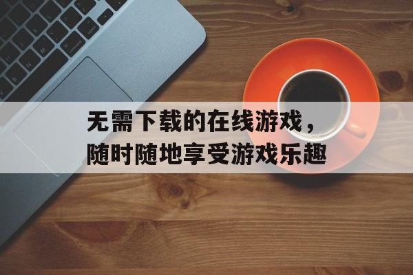 无需下载的在线游戏，随时随地享受游戏乐趣