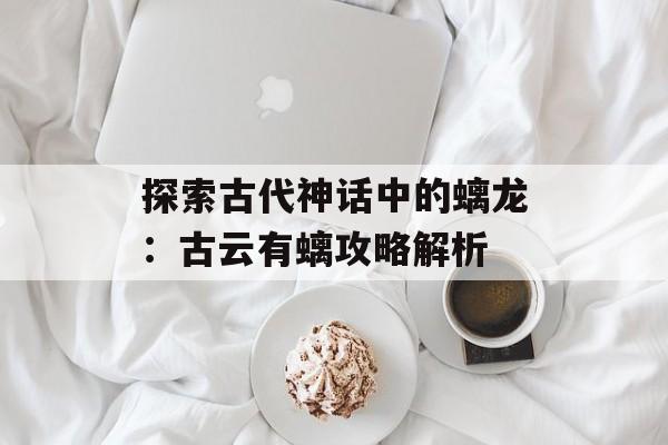 探索古代神话中的螭龙：古云有螭攻略解析