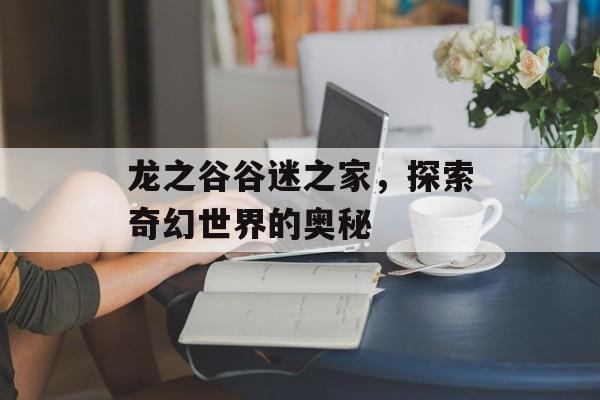龙之谷谷迷之家，探索奇幻世界的奥秘