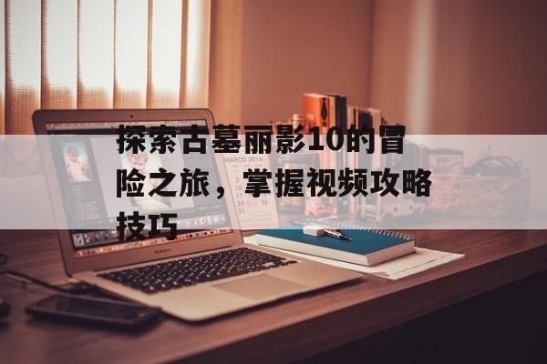 探索古墓丽影10的冒险之旅，掌握视频攻略技巧