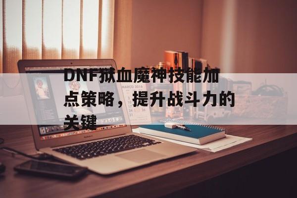 DNF狱血魔神技能加点策略，提升战斗力的关键