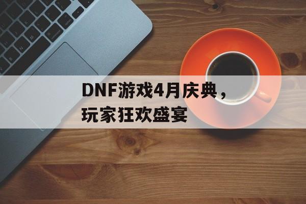 DNF游戏4月庆典，玩家狂欢盛宴