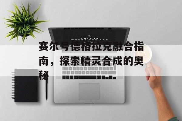 赛尔号德格拉克融合指南，探索精灵合成的奥秘
