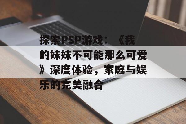 探索PSP游戏：《我的妹妹不可能那么可爱》深度体验，家庭与娱乐的完美融合