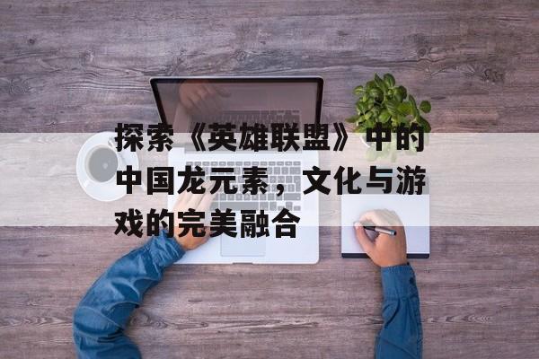 探索《英雄联盟》中的中国龙元素，文化与游戏的完美融合