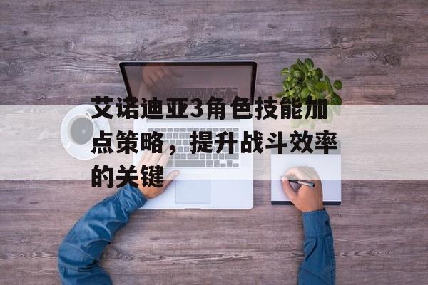艾诺迪亚3角色技能加点策略，提升战斗效率的关键