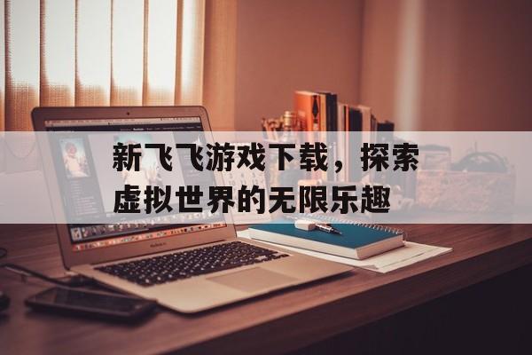 新飞飞游戏下载，探索虚拟世界的无限乐趣