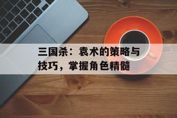 三国杀：袁术的策略与技巧，掌握角色精髓