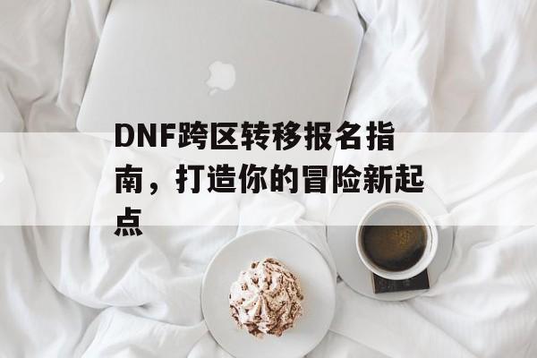 DNF跨区转移报名指南，打造你的冒险新起点