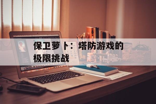 保卫萝卜：塔防游戏的极限挑战