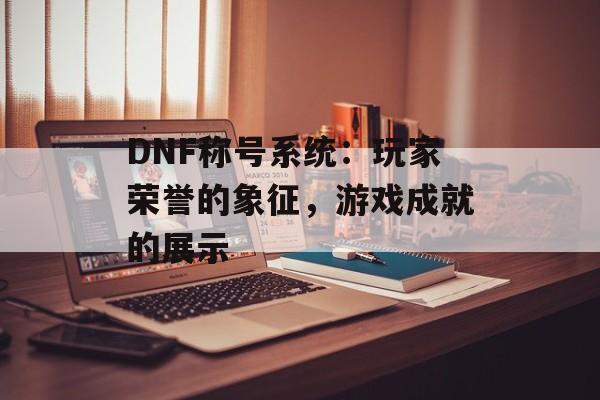 DNF称号系统：玩家荣誉的象征，游戏成就的展示