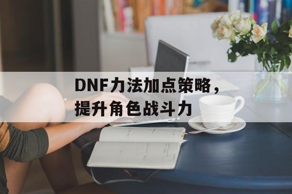 DNF力法加点策略，提升角色战斗力