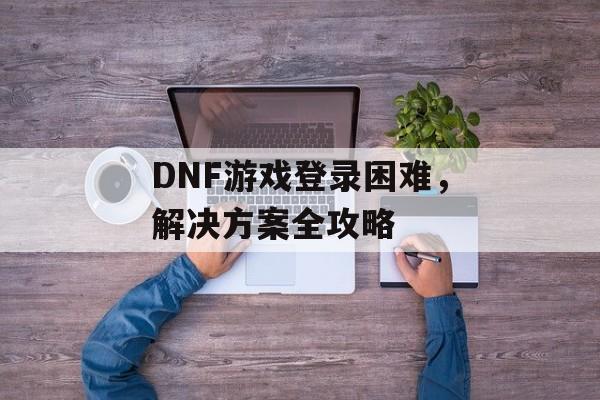 DNF游戏登录困难，解决方案全攻略