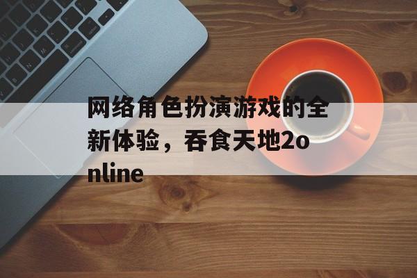 网络角色扮演游戏的全新体验，吞食天地2online