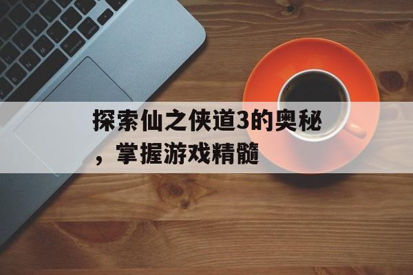 探索仙之侠道3的奥秘，掌握游戏精髓