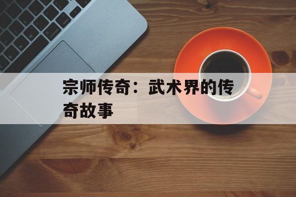 宗师传奇：武术界的传奇故事