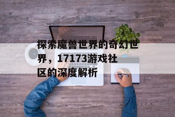 探索魔兽世界的奇幻世界，17173游戏社区的深度解析