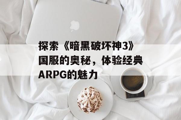 探索《暗黑破坏神3》国服的奥秘，体验经典ARPG的魅力