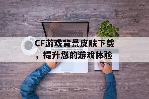 CF游戏背景皮肤下载，提升您的游戏体验