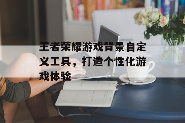 王者荣耀游戏背景自定义工具，打造个性化游戏体验
