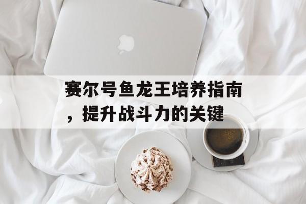 赛尔号鱼龙王培养指南，提升战斗力的关键