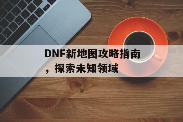 DNF新地图攻略指南，探索未知领域
