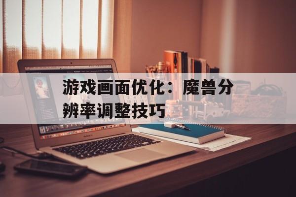 游戏画面优化：魔兽分辨率调整技巧