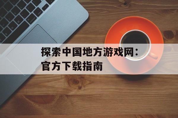 探索中国地方游戏网：官方下载指南