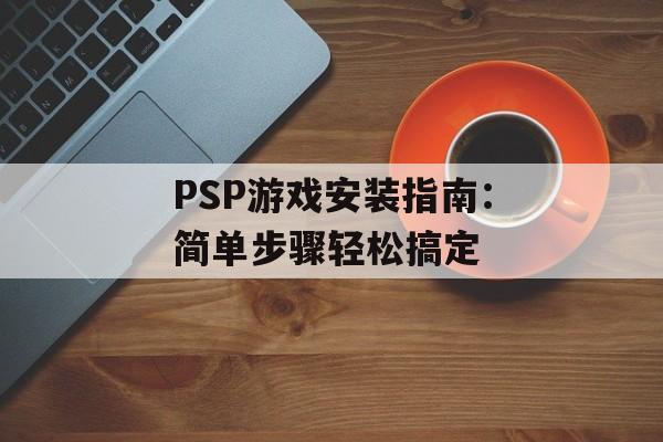 PSP游戏安装指南：简单步骤轻松搞定