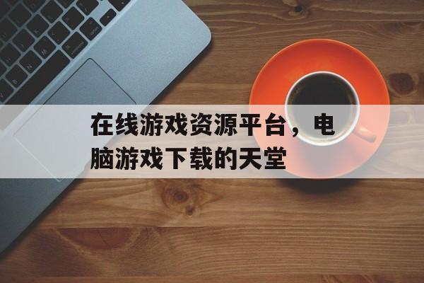 在线游戏资源平台，电脑游戏下载的天堂