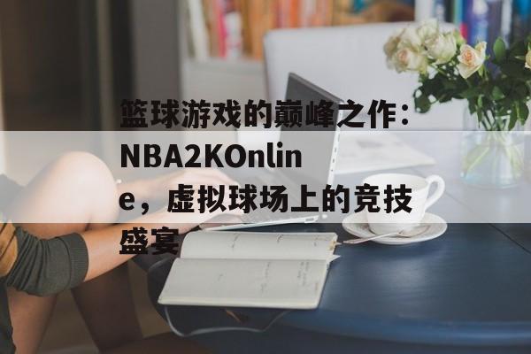 篮球游戏的巅峰之作：NBA2KOnline，虚拟球场上的竞技盛宴