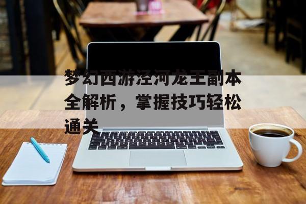 梦幻西游泾河龙王副本全解析，掌握技巧轻松通关