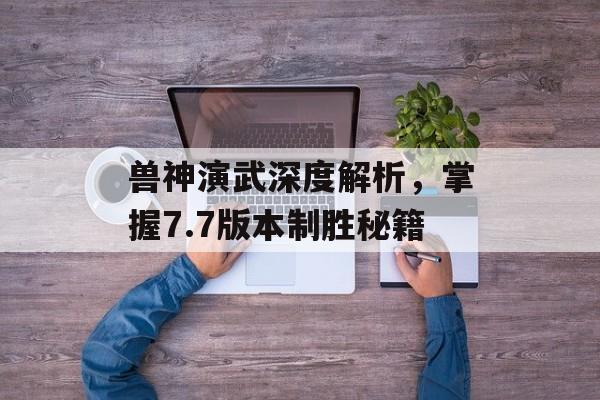 兽神演武深度解析，掌握7.7版本制胜秘籍