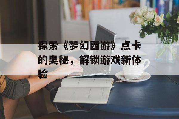 探索《梦幻西游》点卡的奥秘，解锁游戏新体验