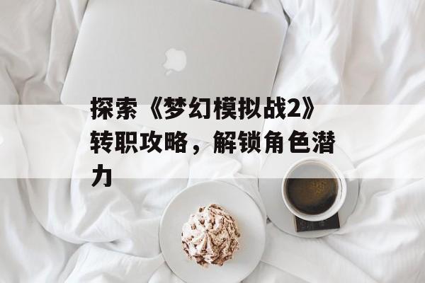 探索《梦幻模拟战2》转职攻略，解锁角色潜力