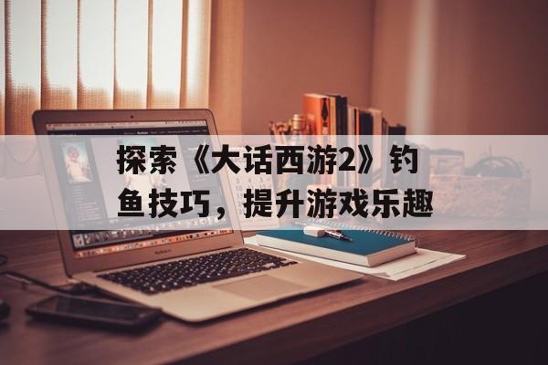 探索《大话西游2》钓鱼技巧，提升游戏乐趣