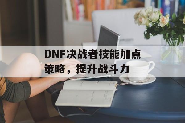 DNF决战者技能加点策略，提升战斗力
