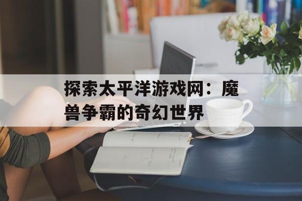 探索太平洋游戏网：魔兽争霸的奇幻世界