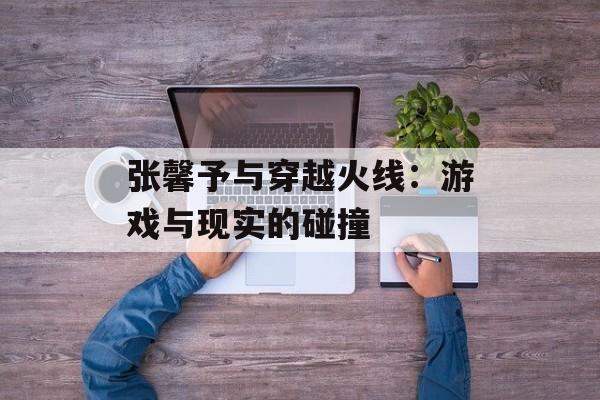 张馨予与穿越火线：游戏与现实的碰撞