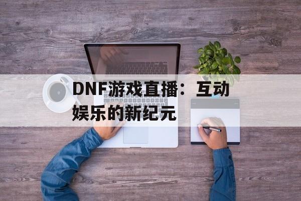 DNF游戏直播：互动娱乐的新纪元
