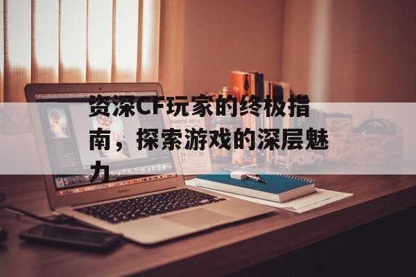 资深CF玩家的终极指南，探索游戏的深层魅力