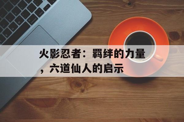 火影忍者：羁绊的力量，六道仙人的启示