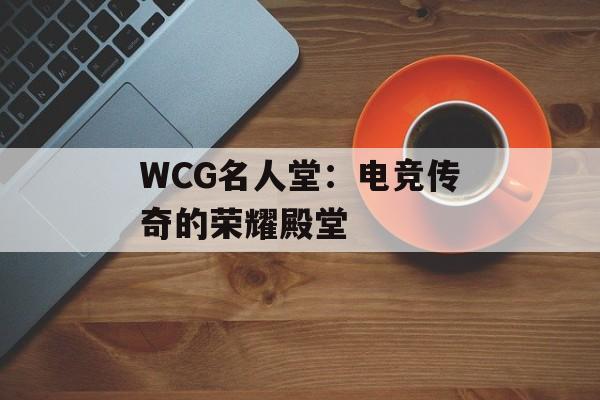WCG名人堂：电竞传奇的荣耀殿堂