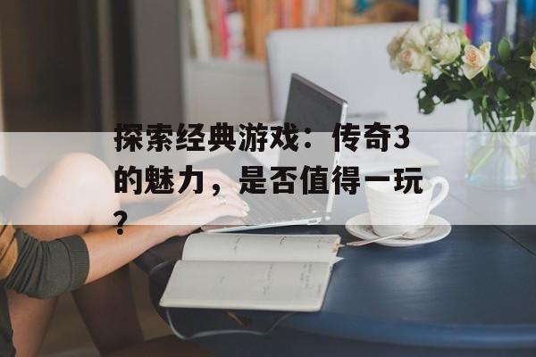探索经典游戏：传奇3的魅力，是否值得一玩？