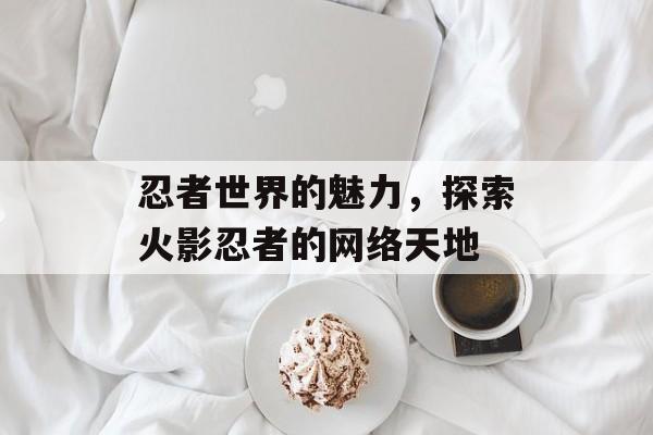 忍者世界的魅力，探索火影忍者的网络天地
